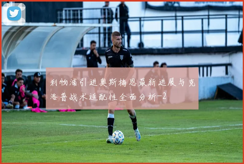 利物浦引进奥斯梅恩最新进展与克洛普战术适配性全面分析