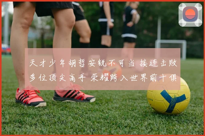 天才少年胡哲安锐不可当 接连击败多位顶尖高手 荣耀跨入世界前十俱乐部
