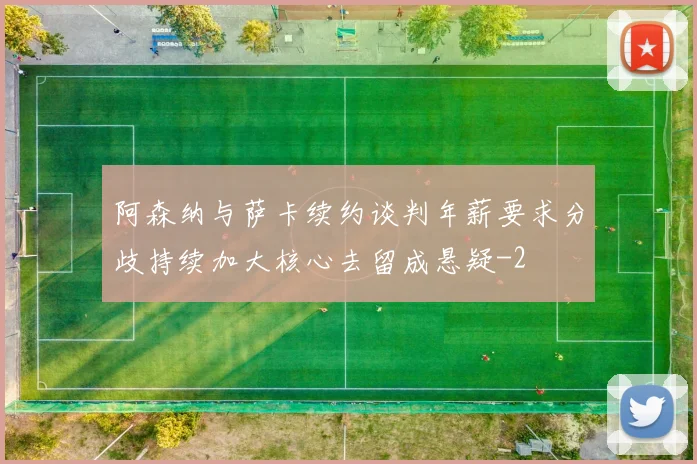 阿森纳与萨卡续约谈判年薪要求分歧持续加大核心去留成悬疑