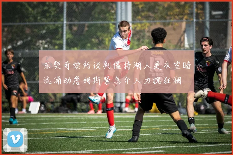 东契奇续约谈判僵持湖人更衣室暗流涌动詹姆斯紧急介入力挽狂澜
