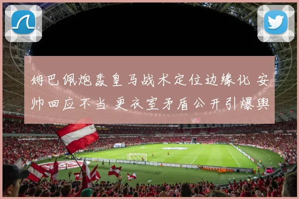 姆巴佩炮轰皇马战术定位边缘化 安帅回应不当 更衣室矛盾公开引爆舆论风暴