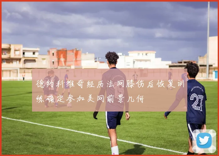 德约科维奇经历法网膝伤后恢复训练确定参加美网前景几何