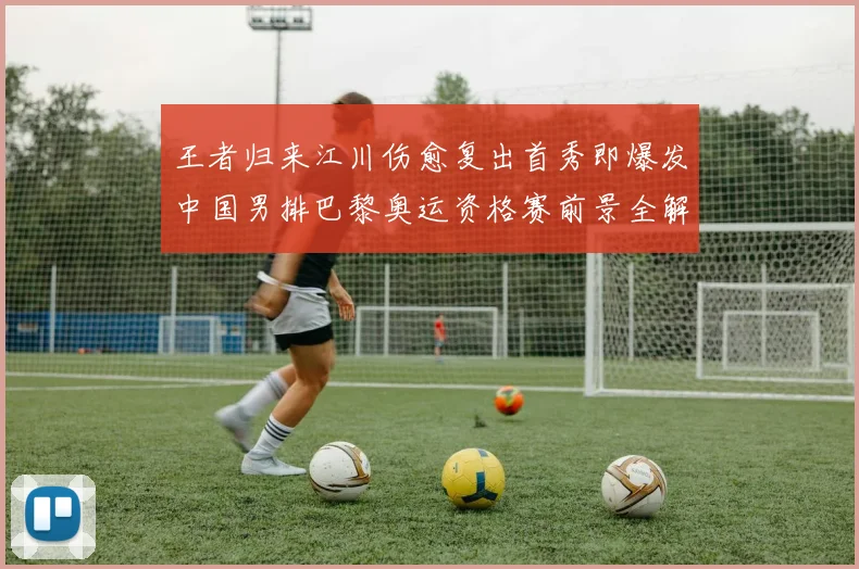 王者归来江川伤愈复出首秀即爆发中国男排巴黎奥运资格赛前景全解读