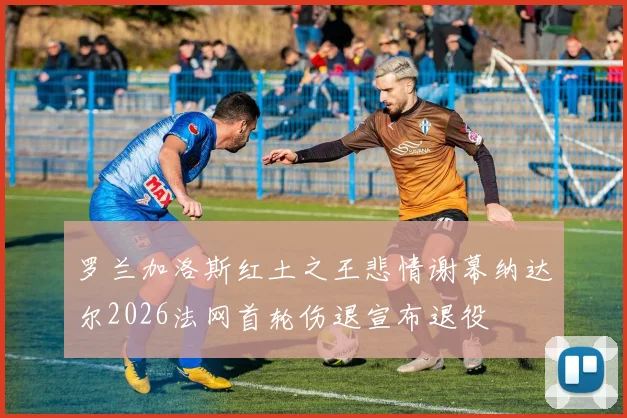 罗兰加洛斯红土之王悲情谢幕纳达尔2026法网首轮伤退宣布退役