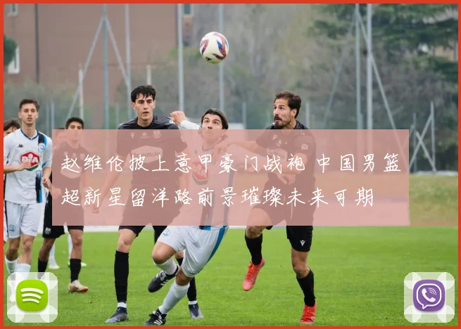 赵维伦披上意甲豪门战袍 中国男篮超新星留洋路前景璀璨未来可期