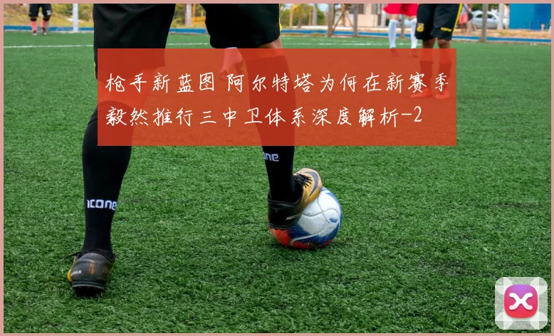 枪手新蓝图 阿尔特塔为何在新赛季毅然推行三中卫体系深度解析