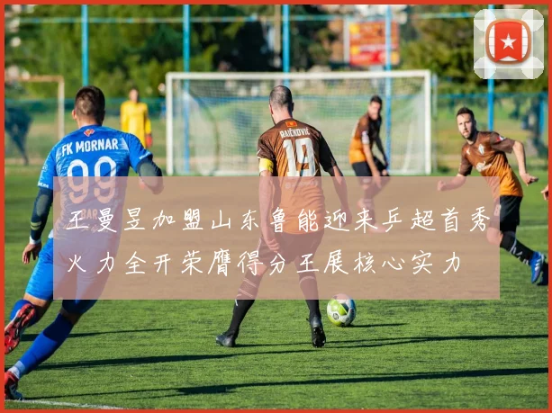 王曼昱加盟山东鲁能迎来乒超首秀火力全开荣膺得分王展核心实力