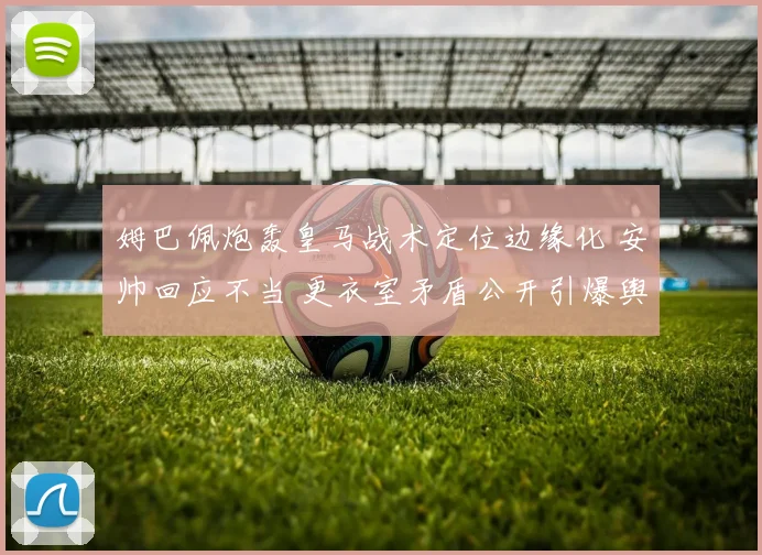 姆巴佩炮轰皇马战术定位边缘化 安帅回应不当 更衣室矛盾公开引爆舆论风暴