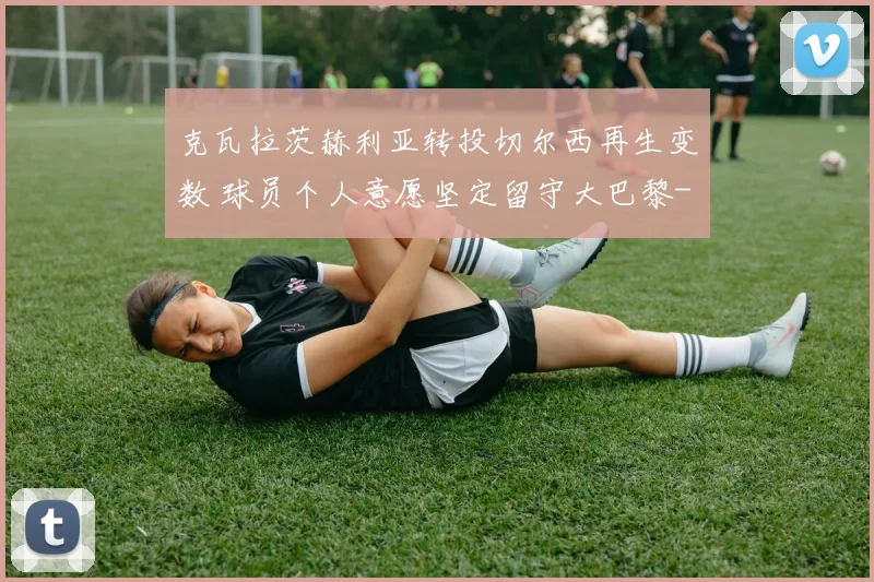 克瓦拉茨赫利亚转投切尔西再生变数 球员个人意愿坚定留守大巴黎