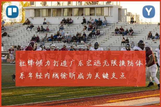 杜锋倾力打造广东宏远无限换防体系年轻内线徐昕成为关键支点