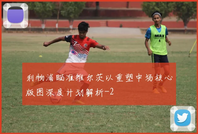 利物浦瞄准维尔茨以重塑中场核心版图深度计划解析