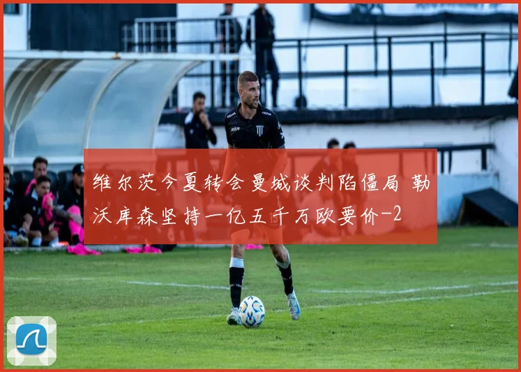 维尔茨今夏转会曼城谈判陷僵局 勒沃库森坚持一亿五千万欧要价