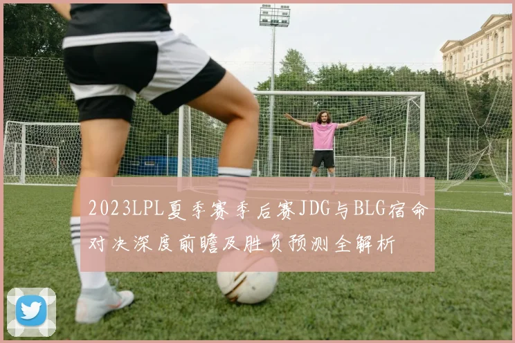 2023LPL夏季赛季后赛JDG与BLG宿命对决深度前瞻及胜负预测全解析