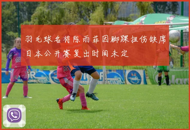 羽毛球名将陈雨菲因脚踝扭伤缺席日本公开赛复出时间未定