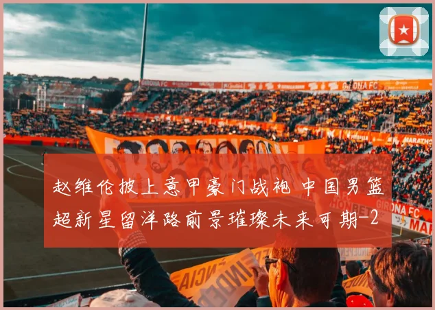 赵维伦披上意甲豪门战袍 中国男篮超新星留洋路前景璀璨未来可期