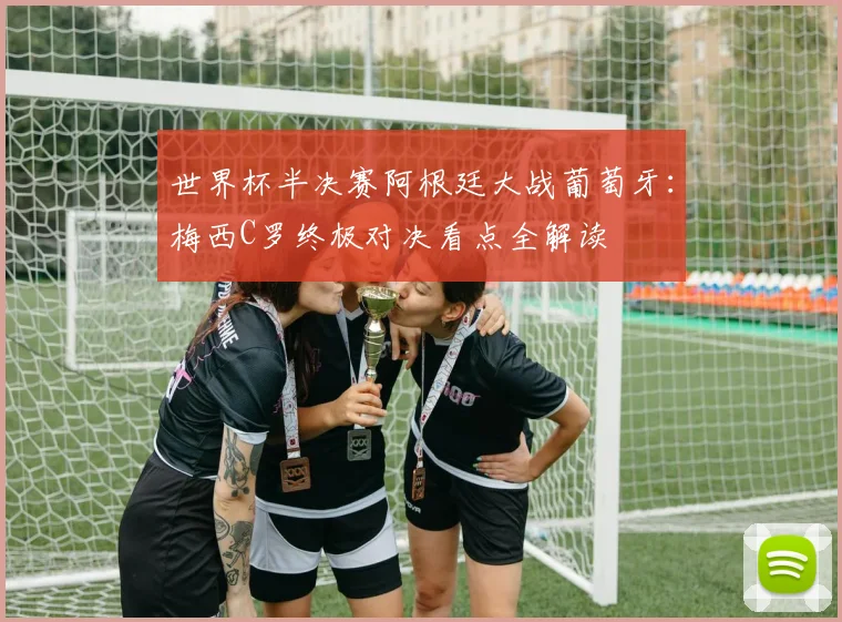 世界杯半决赛阿根廷大战葡萄牙：梅西C罗终极对决看点全解读