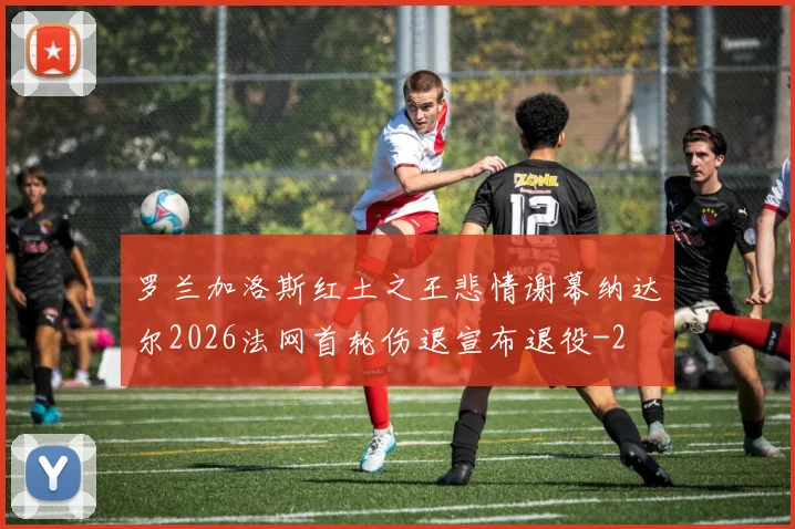 罗兰加洛斯红土之王悲情谢幕纳达尔2026法网首轮伤退宣布退役