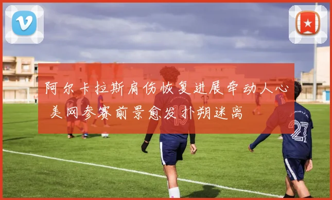 阿尔卡拉斯肩伤恢复进展牵动人心 美网参赛前景愈发扑朔迷离