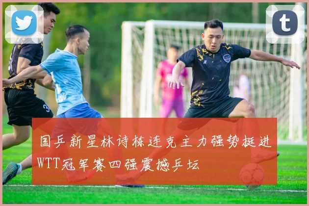国乒新星林诗栋连克主力强势挺进WTT冠军赛四强震撼乒坛