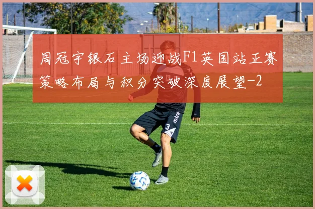 周冠宇银石主场迎战F1英国站正赛策略布局与积分突破深度展望