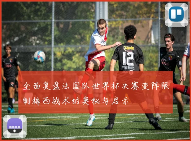 全面复盘法国队世界杯决赛变阵限制梅西战术的奥秘与启示