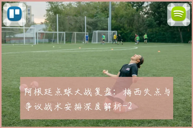 阿根廷点球大战复盘:梅西失点与争议战术安排深度解析