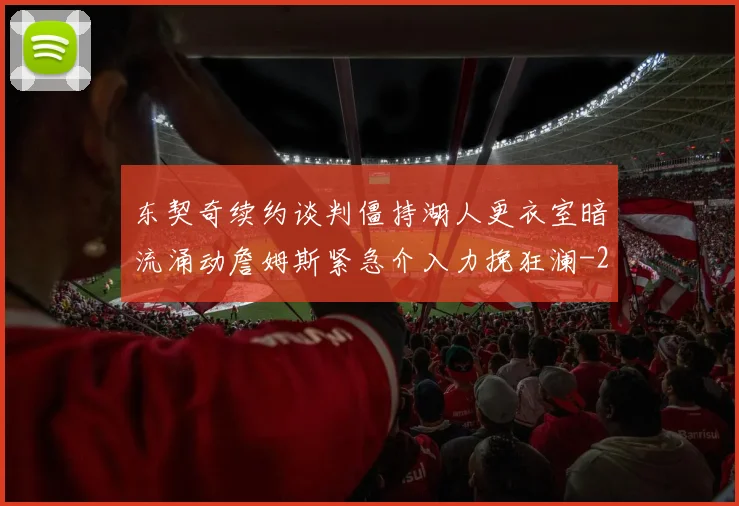 东契奇续约谈判僵持湖人更衣室暗流涌动詹姆斯紧急介入力挽狂澜
