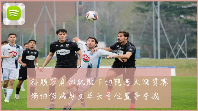 孙颖莎肩部肌贴下的隐患大满贯赛场的伤病与女单头号位置争夺战