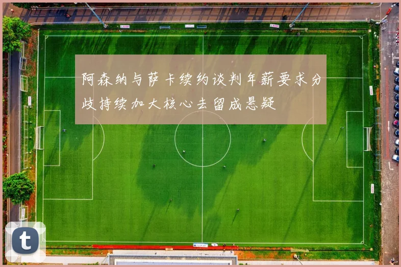 阿森纳与萨卡续约谈判年薪要求分歧持续加大核心去留成悬疑