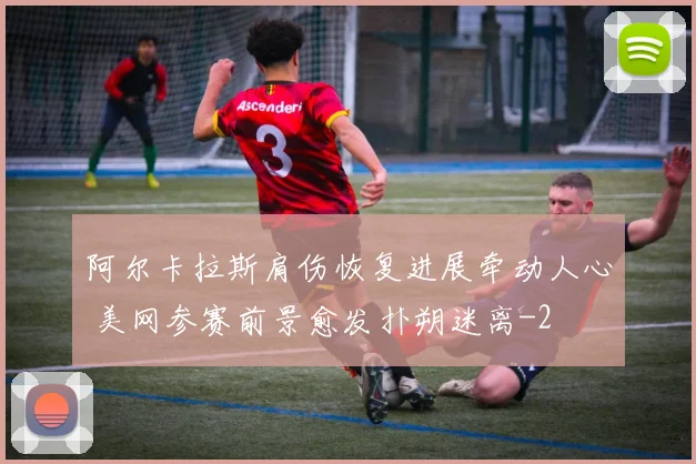 阿尔卡拉斯肩伤恢复进展牵动人心 美网参赛前景愈发扑朔迷离