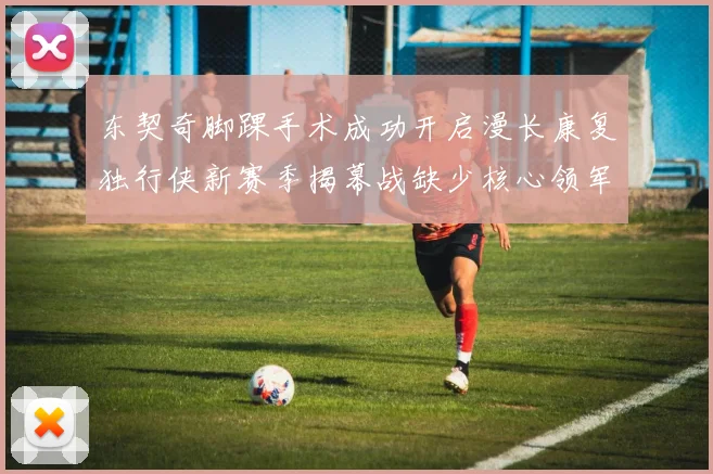 东契奇脚踝手术成功开启漫长康复独行侠新赛季揭幕战缺少核心领军