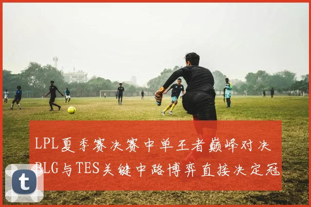 LPL夏季赛决赛中单王者巅峰对决 BLG与TES关键中路博弈直接决定冠军最终归属