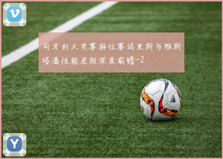 匈牙利大奖赛排位赛诺里斯与维斯塔潘性能差距深度前瞻