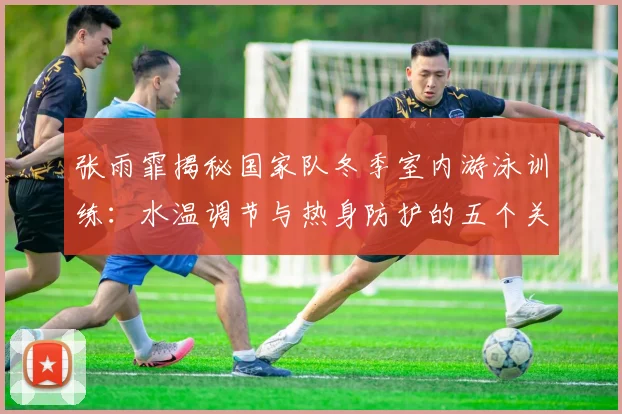张雨霏揭秘国家队冬季室内游泳训练：水温调节与热身防护的五个关键要点
