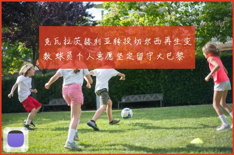克瓦拉茨赫利亚转投切尔西再生变数 球员个人意愿坚定留守大巴黎