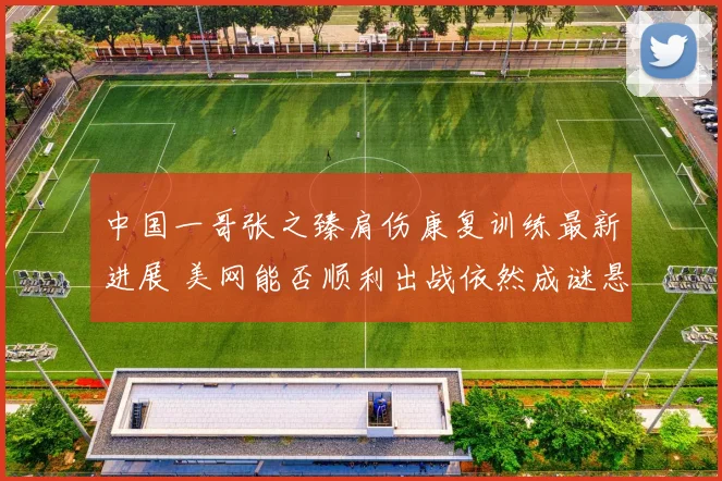 中国一哥张之臻肩伤康复训练最新进展 美网能否顺利出战依然成谜悬念重重