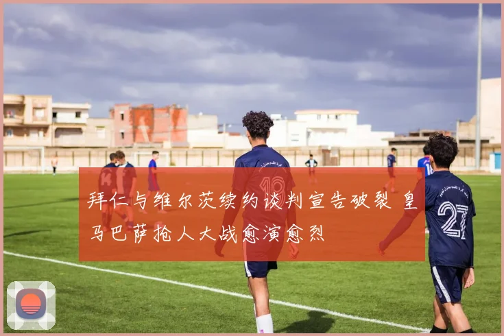 拜仁与维尔茨续约谈判宣告破裂 皇马巴萨抢人大战愈演愈烈