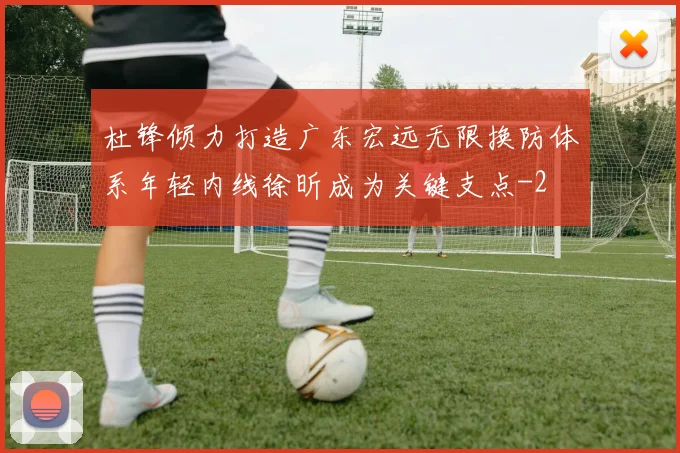 杜锋倾力打造广东宏远无限换防体系年轻内线徐昕成为关键支点