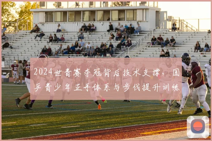2024世青赛夺冠背后技术支撑，国乒青少年正手体系与步伐提升训练方法