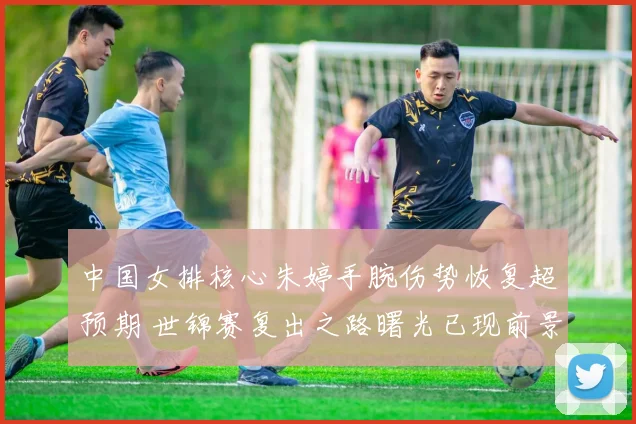 中国女排核心朱婷手腕伤势恢复超预期 世锦赛复出之路曙光已现前景乐观