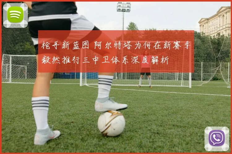 枪手新蓝图 阿尔特塔为何在新赛季毅然推行三中卫体系深度解析